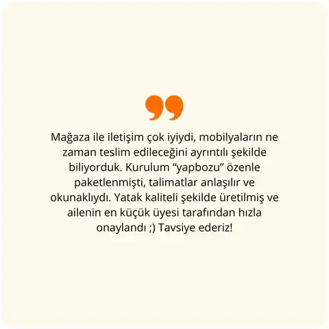 Mağaza ile iletişim çok iyiydi, mobilyaların ne zaman teslim edileceğini ayrıntılı şekilde biliyorduk. Kurulum “yapboz” özenle paketlenmişti, talimatlar anlaşılır ve okunaklıydı. Yatak kaliteli şekilde üretilmiş ve ailenin en küçük üyesi tarafından hızla onaylandı ;) Tavsiye ederiz!